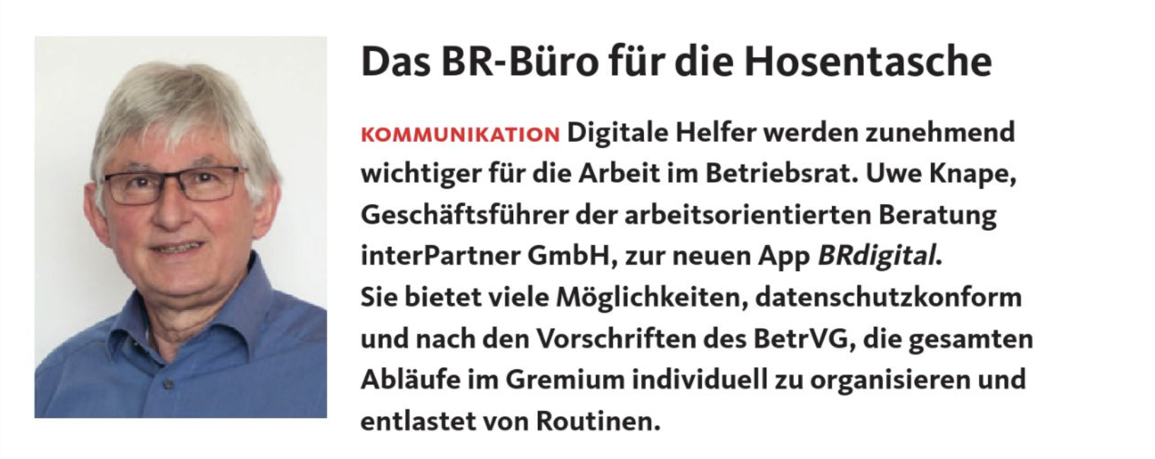 Das BR-Büro für die Hosentasche Digitale Helfer werden zunehmend wichtiger für die Arbeit im Betriebsrat. Uwe Knape, Geschäftsführer der arbeitsorientierten Beratung interPartner GmbH, zur neuen App BRdigital. Sie bietet viele Möglichkeiten, datenschutzkonform und nach den Vorschriften des BetrVG, die gesamten Abläufe im Gremium individuell zu organisieren und entlastet von Routinen.